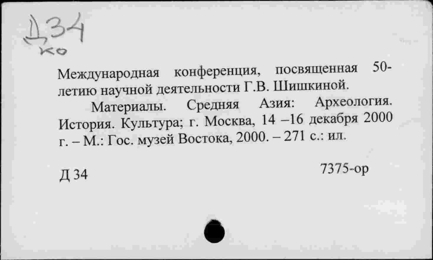 ﻿xo
Международная конференция, посвященная 50-летию научной деятельности Г.В. Шишкиной.
Материалы. Средняя Азия: Археология. История. Культура; г. Москва, 14 -16 декабря 2000 г. — М.: Гос. музей Востока, 2000. — 271 с.: ил.
Д34
7375-ор